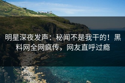 明星深夜发声：秘闻不是我干的！黑料网全网疯传，网友直呼过瘾