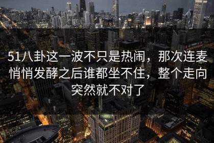 51八卦这一波不只是热闹，那次连麦悄悄发酵之后谁都坐不住，整个走向突然就不对了