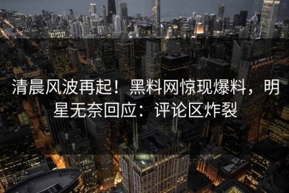 清晨风波再起！黑料网惊现爆料，明星无奈回应：评论区炸裂