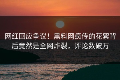 网红回应争议！黑料网疯传的花絮背后竟然是全网炸裂，评论数破万