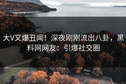 大V又爆丑闻！深夜刚刚流出八卦，黑料网网友：引爆社交圈