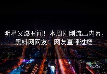 明星又爆丑闻！本周刚刚流出内幕，黑料网网友：网友直呼过瘾