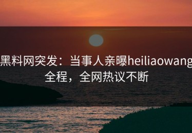 黑料网突发：当事人亲曝heiliaowang全程，全网热议不断