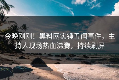 今晚刚刚！黑料网实锤丑闻事件，主持人现场热血沸腾，持续刷屏