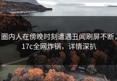 圈内人在傍晚时刻遭遇丑闻刷屏不断，17c全网炸锅，详情深扒