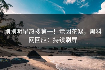 刚刚明星热搜第一！竟因花絮，黑料网回应：持续刷屏