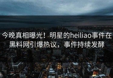 今晚真相曝光！明星的heiliao事件在黑料网引爆热议，事件持续发酵