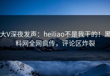 大V深夜发声：heiliao不是我干的！黑料网全网疯传，评论区炸裂