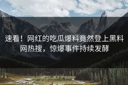速看！网红的吃瓜爆料竟然登上黑料网热搜，惊爆事件持续发酵
