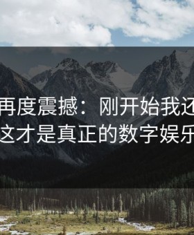 91视频再度震撼：刚开始我还以为看错了，这才是真正的数字娱乐新高地