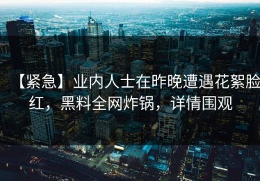 【紧急】业内人士在昨晚遭遇花絮脸红，黑料全网炸锅，详情围观