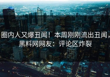 圈内人又爆丑闻！本周刚刚流出丑闻，黑料网网友：评论区炸裂