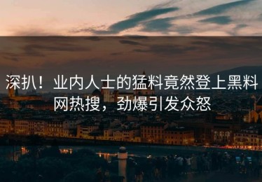 深扒！业内人士的猛料竟然登上黑料网热搜，劲爆引发众怒