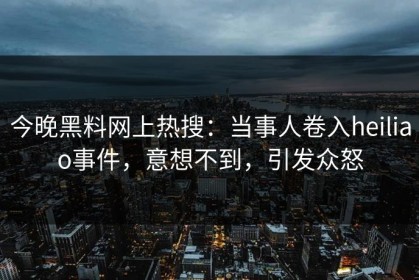 今晚黑料网上热搜：当事人卷入heiliao事件，意想不到，引发众怒