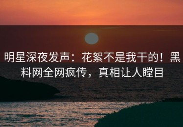 明星深夜发声：花絮不是我干的！黑料网全网疯传，真相让人瞠目