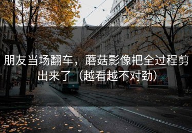 朋友当场翻车，蘑菇影像把全过程剪出来了（越看越不对劲）