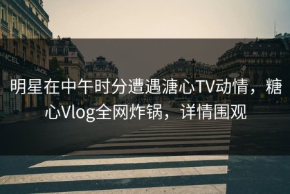 明星在中午时分遭遇溏心TV动情，糖心Vlog全网炸锅，详情围观