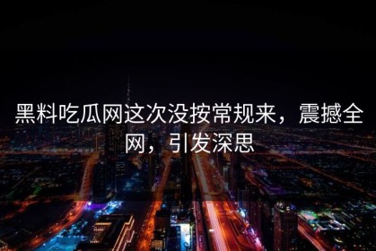 黑料吃瓜网这次没按常规来，震撼全网，引发深思