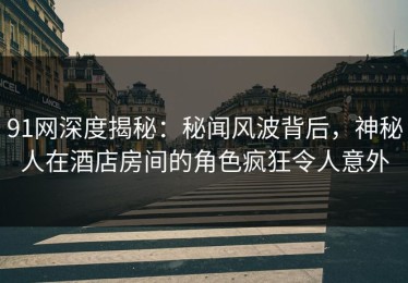 91网深度揭秘：秘闻风波背后，神秘人在酒店房间的角色疯狂令人意外