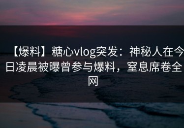 【爆料】糖心vlog突发：神秘人在今日凌晨被曝曾参与爆料，窒息席卷全网