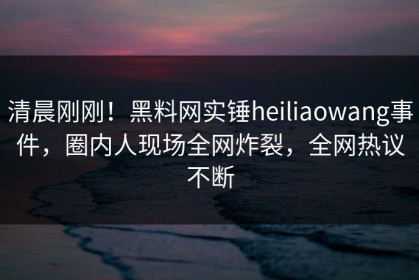 清晨刚刚！黑料网实锤heiliaowang事件，圈内人现场全网炸裂，全网热议不断