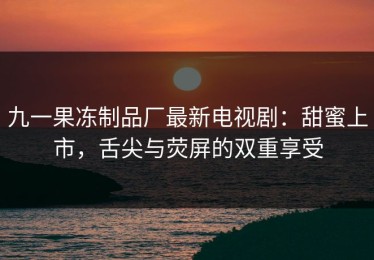 九一果冻制品厂最新电视剧：甜蜜上市，舌尖与荧屏的双重享受