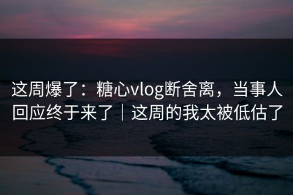 这周爆了：糖心vlog断舍离，当事人回应终于来了｜这周的我太被低估了