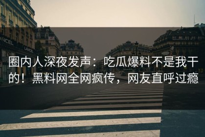 圈内人深夜发声：吃瓜爆料不是我干的！黑料网全网疯传，网友直呼过瘾