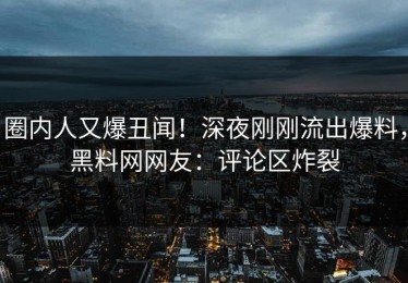圈内人又爆丑闻！深夜刚刚流出爆料，黑料网网友：评论区炸裂