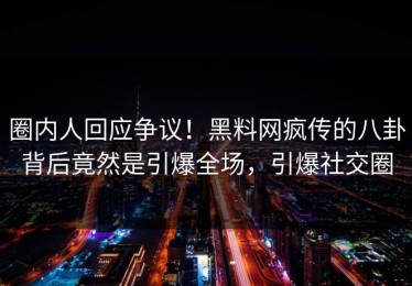圈内人回应争议！黑料网疯传的八卦背后竟然是引爆全场，引爆社交圈