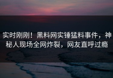 实时刚刚！黑料网实锤猛料事件，神秘人现场全网炸裂，网友直呼过瘾