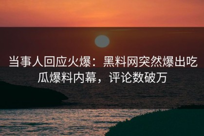 当事人回应火爆：黑料网突然爆出吃瓜爆料内幕，评论数破万