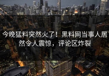 今晚猛料突然火了！黑料网当事人居然令人震惊，评论区炸裂