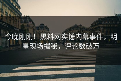 今晚刚刚！黑料网实锤内幕事件，明星现场揭秘，评论数破万