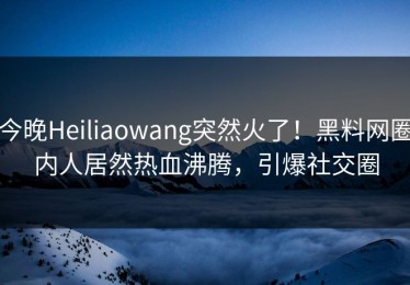今晚Heiliaowang突然火了！黑料网圈内人居然热血沸腾，引爆社交圈