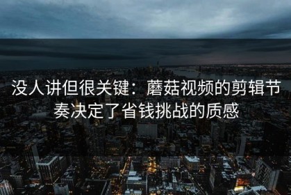 没人讲但很关键：蘑菇视频的剪辑节奏决定了省钱挑战的质感