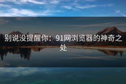 别说没提醒你：91网浏览器的神奇之处