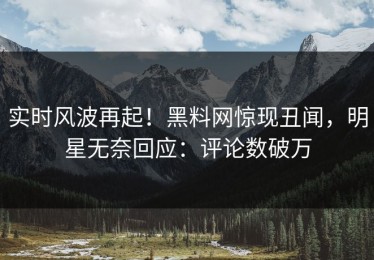 实时风波再起！黑料网惊现丑闻，明星无奈回应：评论数破万