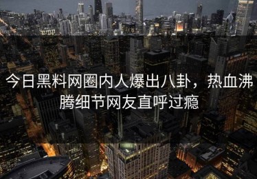 今日黑料网圈内人爆出八卦，热血沸腾细节网友直呼过瘾