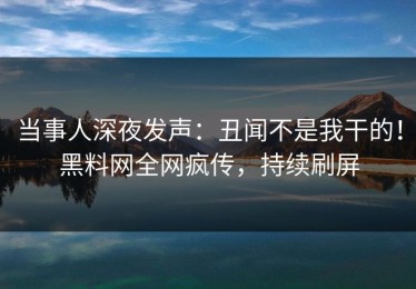 当事人深夜发声：丑闻不是我干的！黑料网全网疯传，持续刷屏
