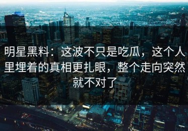 明星黑料：这波不只是吃瓜，这个人里埋着的真相更扎眼，整个走向突然就不对了