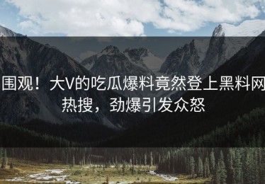 围观！大V的吃瓜爆料竟然登上黑料网热搜，劲爆引发众怒