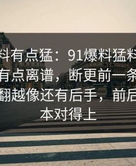 这波爆料有点猛：91爆料猛料吃瓜后劲重得有点离谱，断更前一条里那段内容越翻越像还有后手，前后两段根本对得上