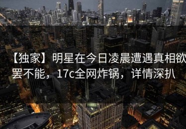 【独家】明星在今日凌晨遭遇真相欲罢不能，17c全网炸锅，详情深扒