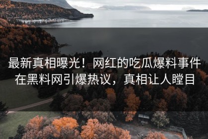 最新真相曝光！网红的吃瓜爆料事件在黑料网引爆热议，真相让人瞠目