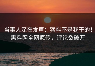 当事人深夜发声：猛料不是我干的！黑料网全网疯传，评论数破万