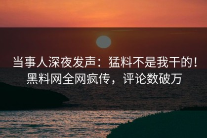 当事人深夜发声：猛料不是我干的！黑料网全网疯传，评论数破万