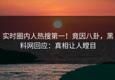 实时圈内人热搜第一！竟因八卦，黑料网回应：真相让人瞠目
