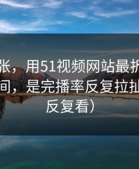 不是夸张，用51视频网站最折磨人的不是时间，是完播率反复拉扯（建议反复看）