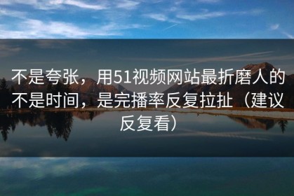 不是夸张，用51视频网站最折磨人的不是时间，是完播率反复拉扯（建议反复看）